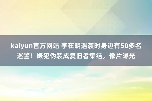 kaiyun官方网站 李在明遇袭时身边有50多名巡警！嫌犯伪装成复旧者集结，像片曝光