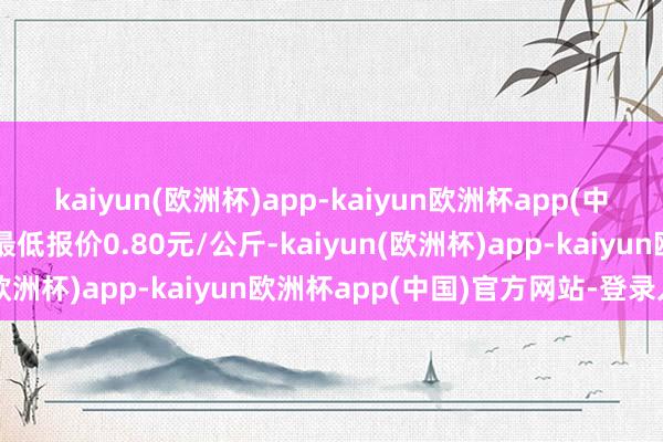 kaiyun(欧洲杯)app-kaiyun欧洲杯app(中国)官方网站-登录入口最低报价0.80元/公斤-kaiyun(欧洲杯)app-kaiyun欧洲杯app(中国)官方网站-登录入口