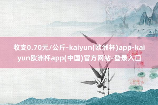 收支0.70元/公斤-kaiyun(欧洲杯)app-kaiyun欧洲杯app(中国)官方网站-登录入口
