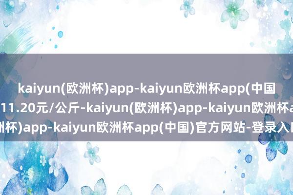 kaiyun(欧洲杯)app-kaiyun欧洲杯app(中国)官方网站-登录入口出入11.20元/公斤-kaiyun(欧洲杯)app-kaiyun欧洲杯app(中国)官方网站-登录入口