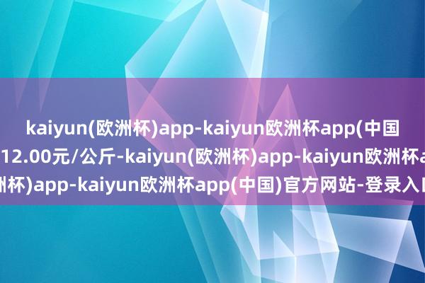 kaiyun(欧洲杯)app-kaiyun欧洲杯app(中国)官方网站-登录入口进出12.00元/公斤-kaiyun(欧洲杯)app-kaiyun欧洲杯app(中国)官方网站-登录入口