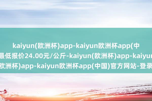 kaiyun(欧洲杯)app-kaiyun欧洲杯app(中国)官方网站-登录入口最低报价24.00元/公斤-kaiyun(欧洲杯)app-kaiyun欧洲杯app(中国)官方网站-登录入口