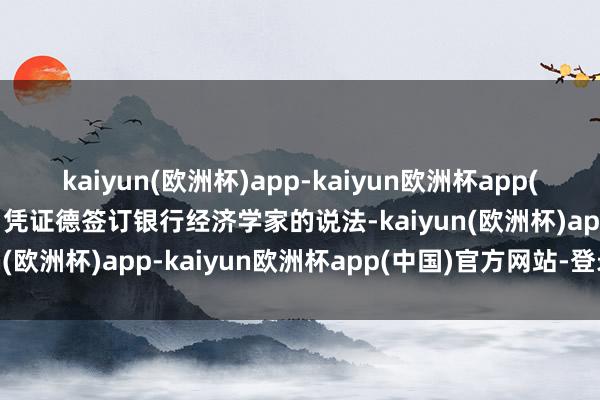 kaiyun(欧洲杯)app-kaiyun欧洲杯app(中国)官方网站-登录入口凭证德签订银行经济学家的说法-kaiyun(欧洲杯)app-kaiyun欧洲杯app(中国)官方网站-登录入口