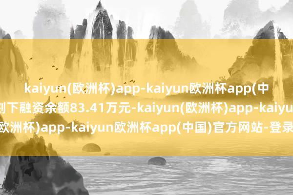 kaiyun(欧洲杯)app-kaiyun欧洲杯app(中国)官方网站-登录入口刻下融资余额83.41万元-kaiyun(欧洲杯)app-kaiyun欧洲杯app(中国)官方网站-登录入口