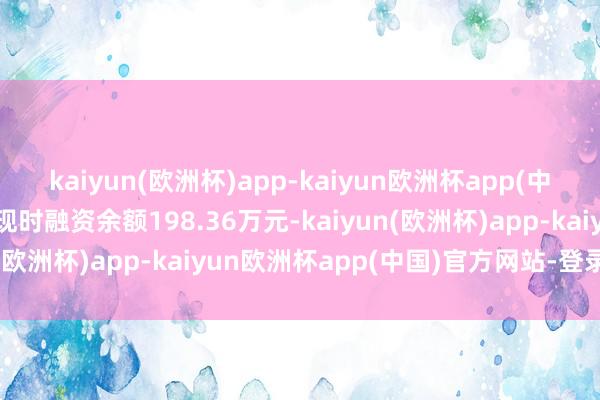 kaiyun(欧洲杯)app-kaiyun欧洲杯app(中国)官方网站-登录入口现时融资余额198.36万元-kaiyun(欧洲杯)app-kaiyun欧洲杯app(中国)官方网站-登录入口