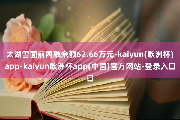 太湖雪面前两融余额62.66万元-kaiyun(欧洲杯)app-kaiyun欧洲杯app(中国)官方网站-登录入口