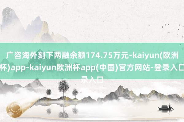 广咨海外刻下两融余额174.75万元-kaiyun(欧洲杯)app-kaiyun欧洲杯app(中国)官方网站-登录入口