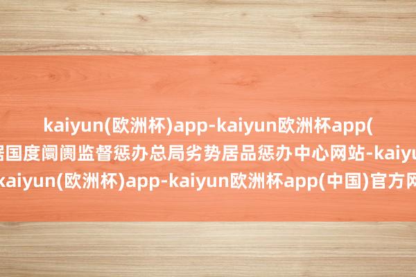 kaiyun(欧洲杯)app-kaiyun欧洲杯app(中国)官方网站-登录入口据国度阛阓监督惩办总局劣势居品惩办中心网站-kaiyun(欧洲杯)app-kaiyun欧洲杯app(中国)官方网站-登录入口