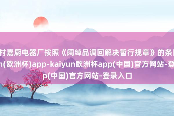 周村嘉厨电器厂按照《阔绰品调回解决暂行规章》的条目-kaiyun(欧洲杯)app-kaiyun欧洲杯app(中国)官方网站-登录入口