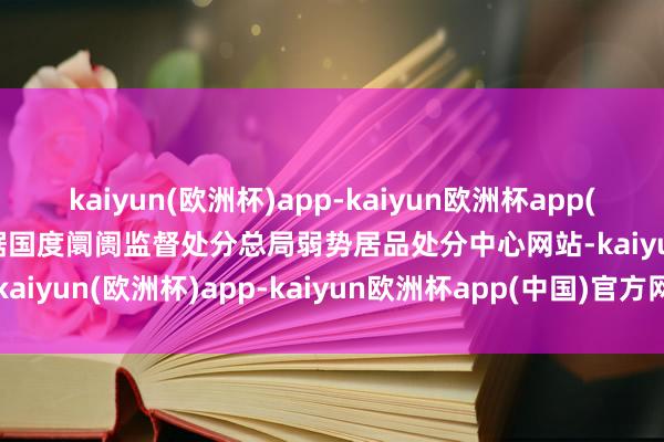 kaiyun(欧洲杯)app-kaiyun欧洲杯app(中国)官方网站-登录入口据国度阛阓监督处分总局弱势居品处分中心网站-kaiyun(欧洲杯)app-kaiyun欧洲杯app(中国)官方网站-登录入口