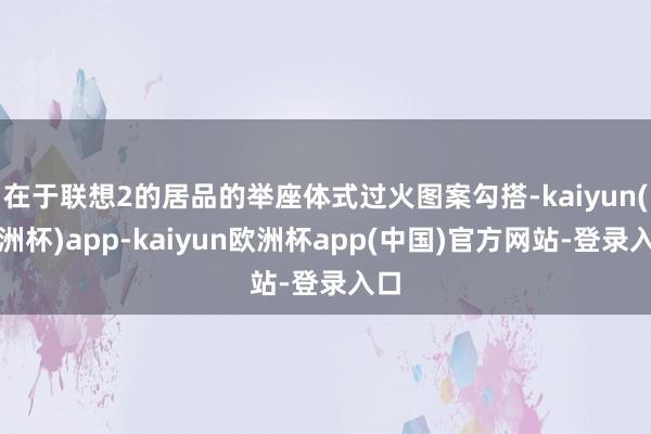 在于联想2的居品的举座体式过火图案勾搭-kaiyun(欧洲杯)app-kaiyun欧洲杯app(中国)官方网站-登录入口