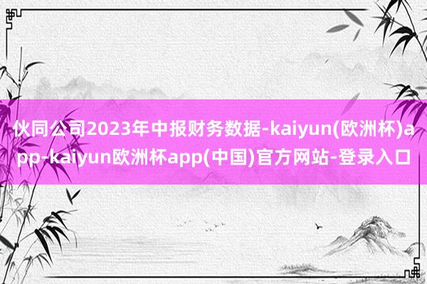 伙同公司2023年中报财务数据-kaiyun(欧洲杯)app-kaiyun欧洲杯app(中国)官方网站-登录入口