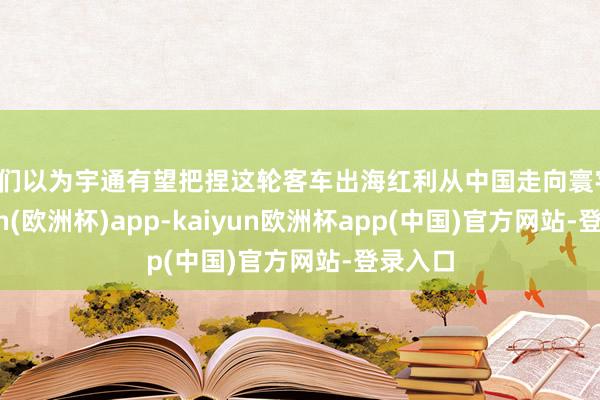 咱们以为宇通有望把捏这轮客车出海红利从中国走向寰宇-kaiyun(欧洲杯)app-kaiyun欧洲杯app(中国)官方网站-登录入口