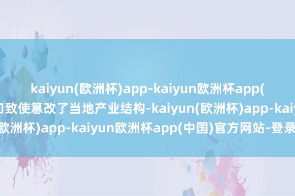 kaiyun(欧洲杯)app-kaiyun欧洲杯app(中国)官方网站-登录入口致使篡改了当地产业结构-kaiyun(欧洲杯)app-kaiyun欧洲杯app(中国)官方网站-登录入口