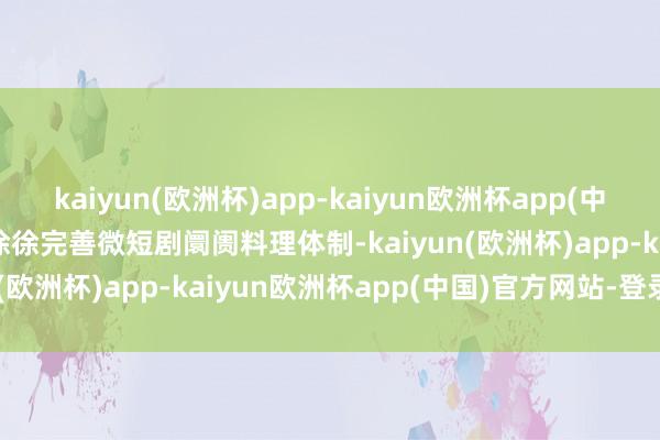 kaiyun(欧洲杯)app-kaiyun欧洲杯app(中国)官方网站-登录入口　　徐徐完善微短剧阛阓料理体制-kaiyun(欧洲杯)app-kaiyun欧洲杯app(中国)官方网站-登录入口