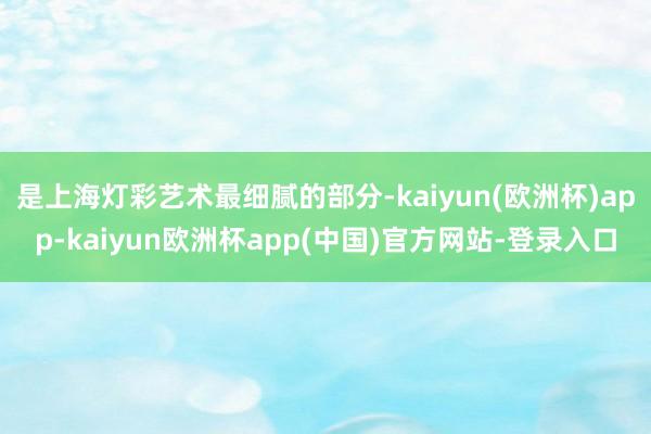 是上海灯彩艺术最细腻的部分-kaiyun(欧洲杯)app-kaiyun欧洲杯app(中国)官方网站-登录入口