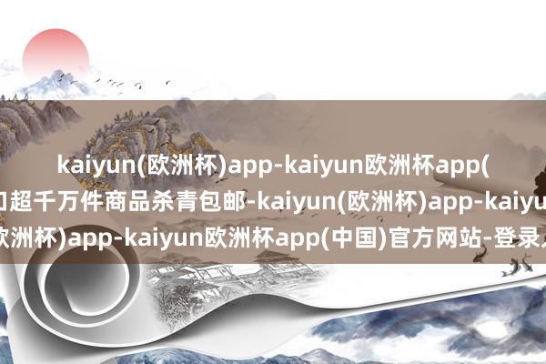 kaiyun(欧洲杯)app-kaiyun欧洲杯app(中国)官方网站-登录入口超千万件商品杀青包邮-kaiyun(欧洲杯)app-kaiyun欧洲杯app(中国)官方网站-登录入口