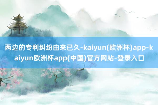 两边的专利纠纷由来已久-kaiyun(欧洲杯)app-kaiyun欧洲杯app(中国)官方网站-登录入口
