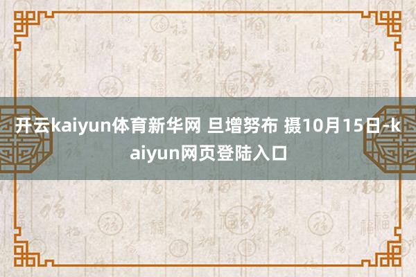 开云kaiyun体育新华网 旦增努布 摄10月15日-kaiyun网页登陆入口