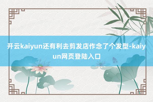 开云kaiyun还有利去剪发店作念了个发型-kaiyun网页登陆入口