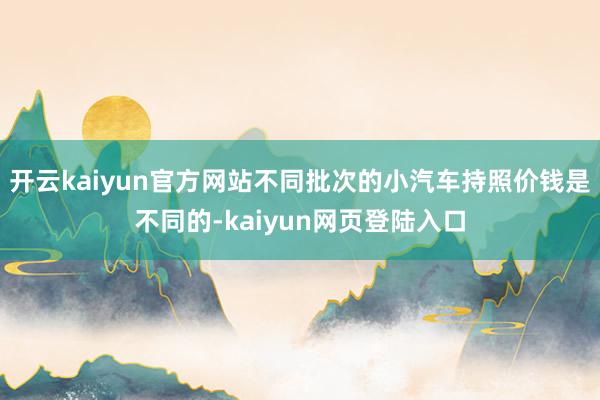 开云kaiyun官方网站不同批次的小汽车持照价钱是不同的-kaiyun网页登陆入口