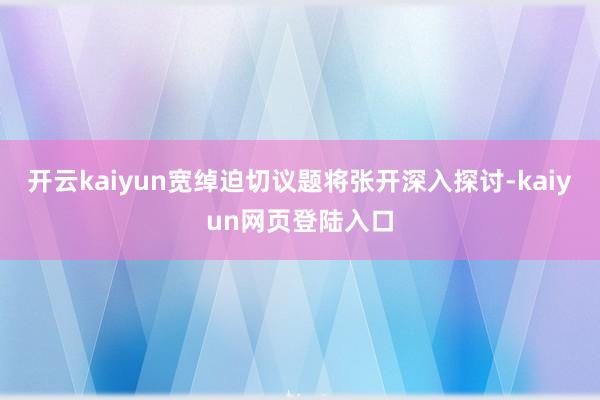 开云kaiyun宽绰迫切议题将张开深入探讨-kaiyun网页登陆入口