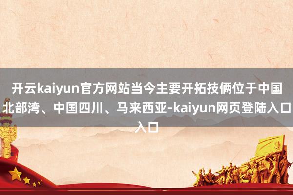 开云kaiyun官方网站当今主要开拓技俩位于中国北部湾、中国四川、马来西亚-kaiyun网页登陆入口