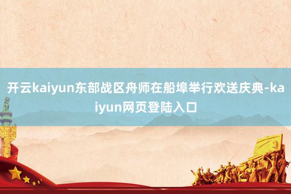 开云kaiyun东部战区舟师在船埠举行欢送庆典-kaiyun网页登陆入口
