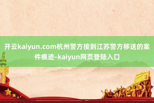 开云kaiyun.com杭州警方接到江苏警方移送的案件痕迹-kaiyun网页登陆入口