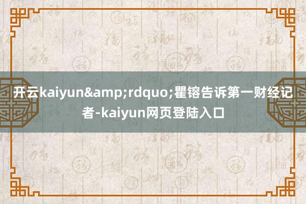 开云kaiyun&rdquo;瞿镕告诉第一财经记者-kaiyun网页登陆入口