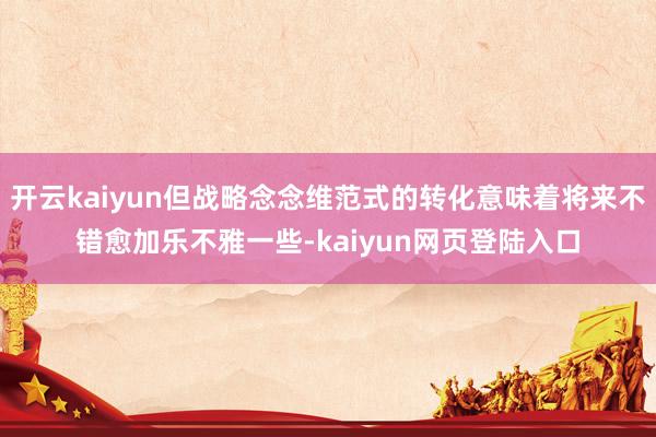 开云kaiyun但战略念念维范式的转化意味着将来不错愈加乐不雅一些-kaiyun网页登陆入口