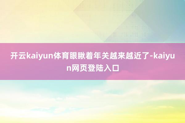 开云kaiyun体育眼瞅着年关越来越近了-kaiyun网页登陆入口