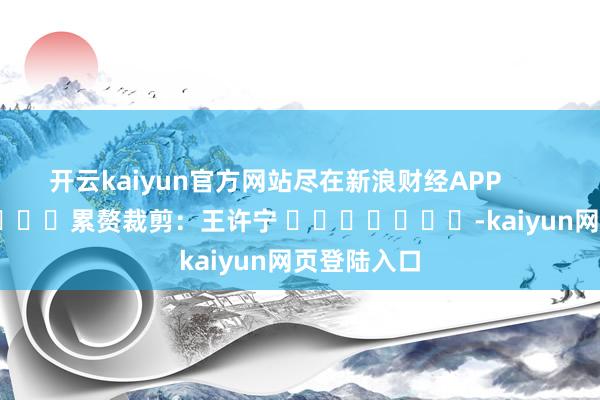 开云kaiyun官方网站尽在新浪财经APP            						累赘裁剪：王许宁 							-kaiyun网页登陆入口