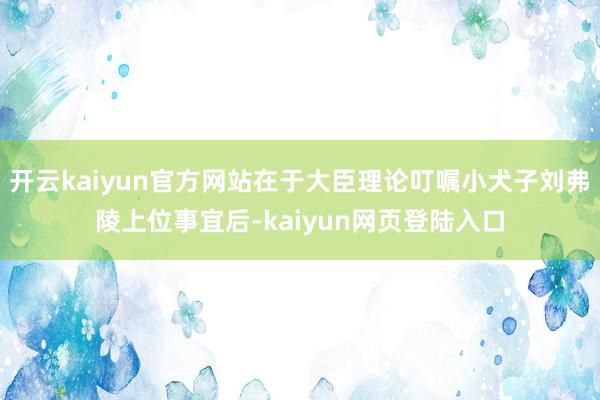 开云kaiyun官方网站在于大臣理论叮嘱小犬子刘弗陵上位事宜后-kaiyun网页登陆入口
