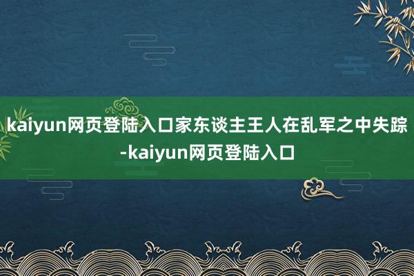 kaiyun网页登陆入口家东谈主王人在乱军之中失踪-kaiyun网页登陆入口