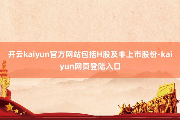 开云kaiyun官方网站包括H股及非上市股份-kaiyun网页登陆入口