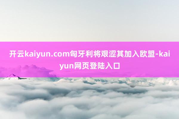 开云kaiyun.com匈牙利将艰涩其加入欧盟-kaiyun网页登陆入口