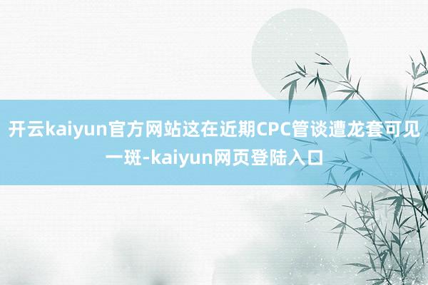 开云kaiyun官方网站这在近期CPC管谈遭龙套可见一斑-kaiyun网页登陆入口