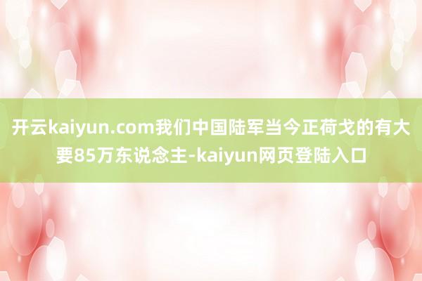 开云kaiyun.com我们中国陆军当今正荷戈的有大要85万东说念主-kaiyun网页登陆入口