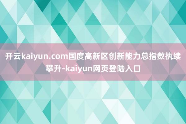 开云kaiyun.com国度高新区创新能力总指数执续攀升-kaiyun网页登陆入口
