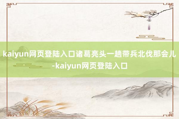 kaiyun网页登陆入口诸葛亮头一趟带兵北伐那会儿-kaiyun网页登陆入口