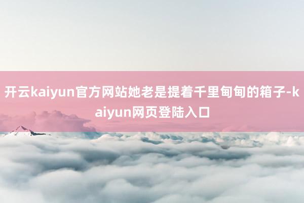 开云kaiyun官方网站她老是提着千里甸甸的箱子-kaiyun网页登陆入口