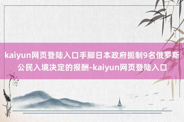 kaiyun网页登陆入口手脚日本政府扼制9名俄罗斯公民入境决定的报酬-kaiyun网页登陆入口