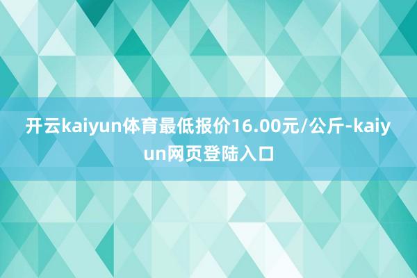 开云kaiyun体育最低报价16.00元/公斤-kaiyun网页登陆入口