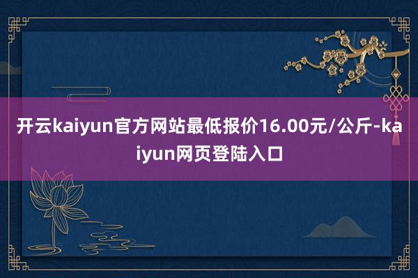 开云kaiyun官方网站最低报价16.00元/公斤-kaiyun网页登陆入口