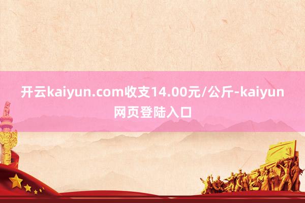 开云kaiyun.com收支14.00元/公斤-kaiyun网页登陆入口