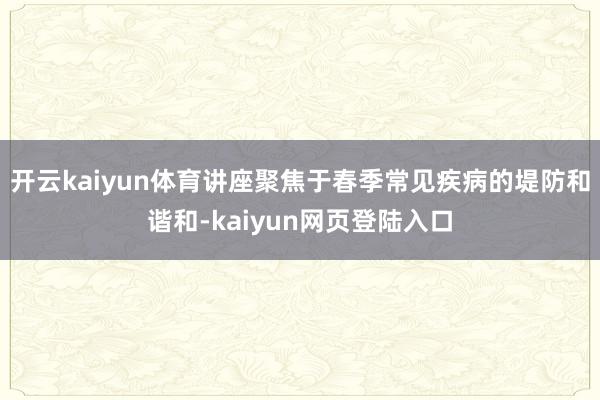 开云kaiyun体育讲座聚焦于春季常见疾病的堤防和谐和-kaiyun网页登陆入口