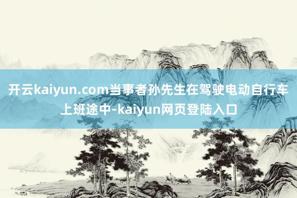开云kaiyun.com当事者孙先生在驾驶电动自行车上班途中-kaiyun网页登陆入口