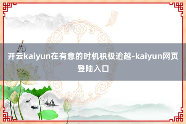 开云kaiyun在有意的时机积极逾越-kaiyun网页登陆入口