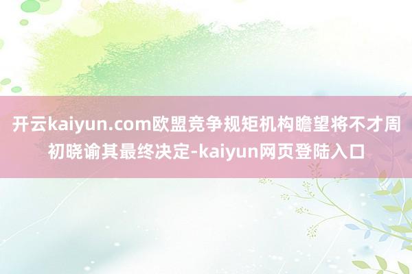 开云kaiyun.com欧盟竞争规矩机构瞻望将不才周初晓谕其最终决定-kaiyun网页登陆入口